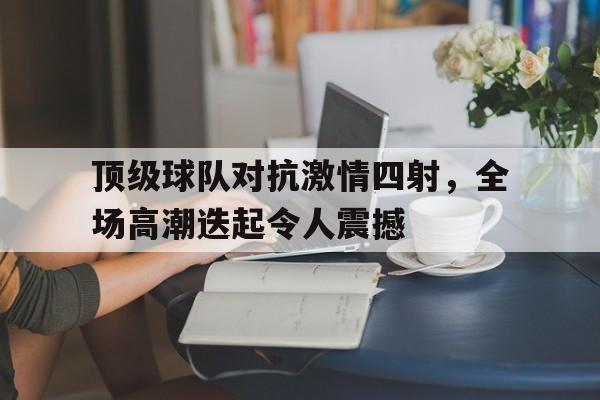 顶级球队对抗激情四射,全场高潮迭起令人震撼的简单介绍