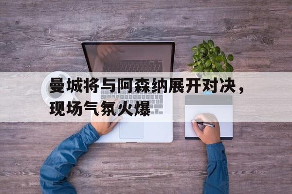曼城将与阿森纳展开对决，现场气氛火爆的简单介绍