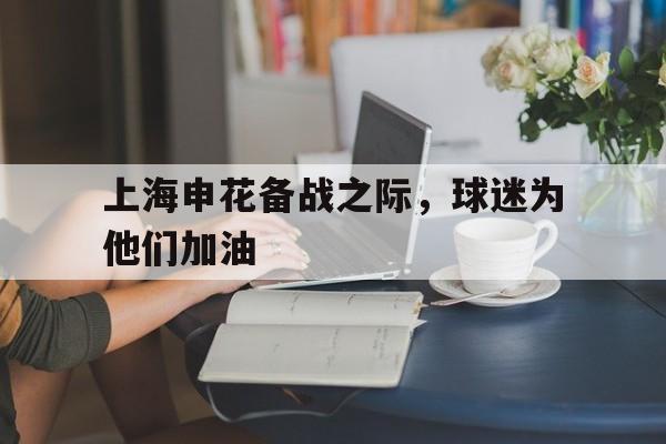 关于上海申花备战之际，球迷为他们加油的信息